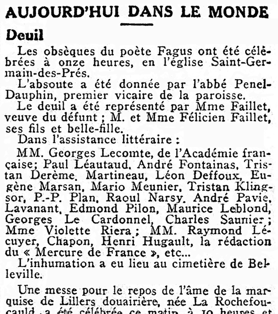 « Aujourd’hui dans le monde » : « Les obsèques du poète Fagus ont été célébrées à onze heures, en l’église Saint-Germain-des-Prés. / L’absoute a été donnée par l’abbé Penel-Dauphin, premier vicaire de la paroisse. / Le deuil a été représenté par Mme Faillet, veuve du défunt ; M. et Mme Félicien Faillet, ses fils et belle-fille. / Dans l’assistance littéraire : / MM. Georges Lecomte, de l’Académie française ; Paul Léautaud, André Fontainas, Tristan Derème, Martineau, Léon Deffoux, Eugène Marsan, Mario Meunier, Tristan Klingsor, P.-P. Plan, Raoul Narsy, André Pavie, Lavanant, Edmond Pilon, Maurice Leblond, Georges Le Cardonnel, Charles Saunier; Mme Violette Riera; MM. Raymond Lécuyer, Chapon, Henri Hugault, la rédaction du “Mercure de France”, etc. / L’inhumation a eu lieu au cimetière de Belleville. »
