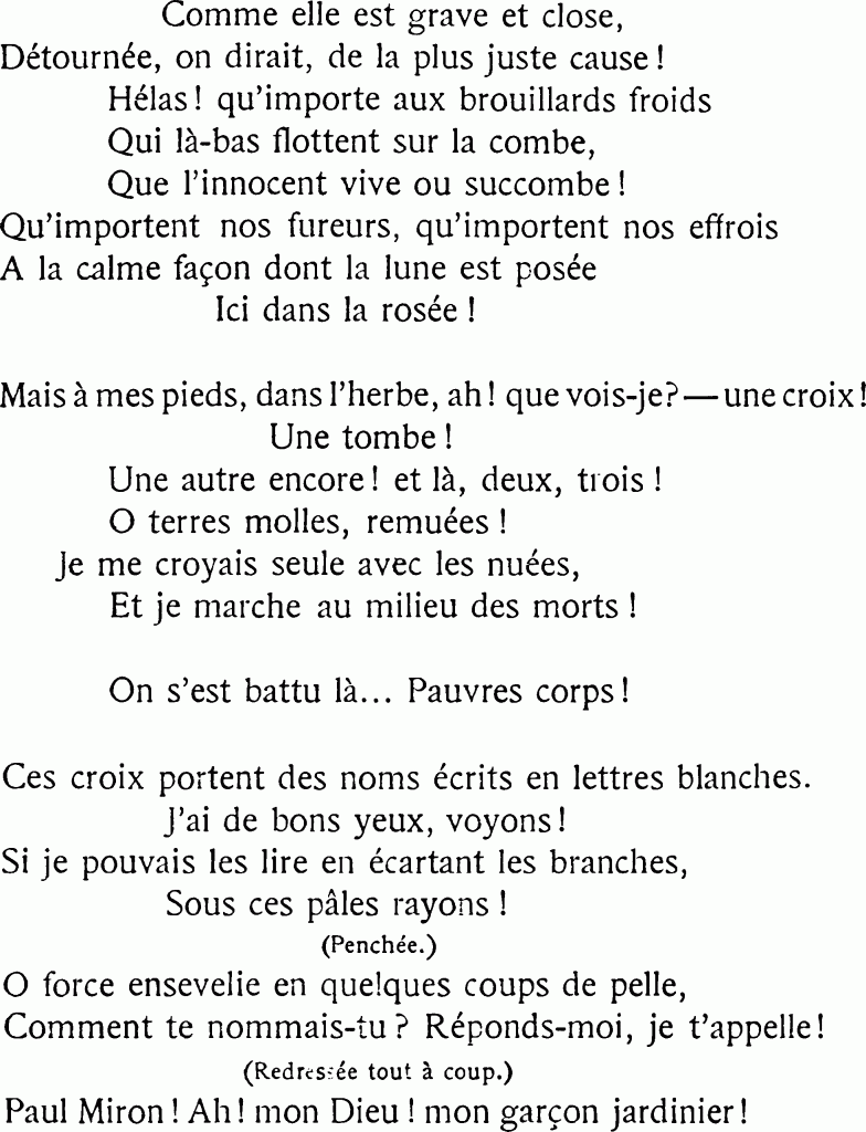 Comme elle est grave et close,
Détournée, on dirait, de la plus juste cause !
Hélas ! qu’importe aux brouillards froids
Qui là-bas flottent sur la combe,
Que l’innocent vive ou succombe !
Qu’importent nos fureurs, qu’importent nos effrois
À la calme façon dont la lune est posée
Ici dans la rosée !
Mais à mes pieds, dans l’herbe, ah ! que vois-je ? — une croix !
Une tombe !
Une autre encore ! et là, deux, trois !
O terres molles, remuées !
Je me croyais seule avec les nuées,
Et je marche au milieu des morts !
On s’est battu là… Pauvres corps !
Ces croix portent des noms écrits en lettres blanches.
J’ai de bons yeux, voyons !
Si je pouvais les lire en écartant les branches,
Sous ces pâles rayons !
(Penchée.)
O force ensevelie en quelques coups de pelle.
Comment te nommais-tu ? Réponds-moi, je t’appelle !
(Redressée tout à coup.)
Paul Miron ! Ah ! mon Dieu ! mon garçon jardinier !