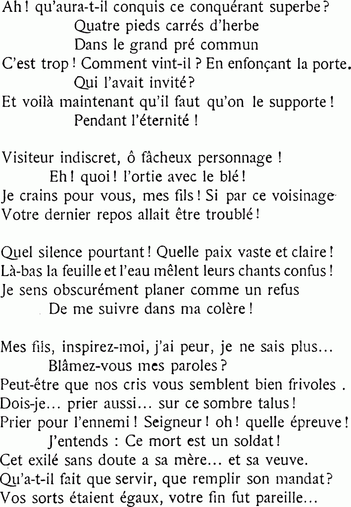 Ah ! qu’aura-t-il conquis ce conquérant superbe ?
Quatre pieds carrés d’herbe
Dans le grand pré commun
C’est trop ! Comment vint-il ? En enfonçant la porte.
Qui l’avait invité ?
Et voilà maintenant qu’il faut qu’on le supporte !
Pendant l’éternité !
Visiteur indiscret, ô fâcheux personnage !
Eh ! quoi ! l’ortie avec le blé !
Je crains pour vous, mes fils ! Si par ce voisinage
Votre dernier repos allait être troublé !
Quel silence pourtant ! Quelle paix vaste et claire !
Là-bas la feuille et l’eau mêlent leurs chants confus ! ;
Je sens obscurément planer comme un refus
De me suivre dans ma colère !
Mes fils, inspirez-moi, j’ai peur, je ne sais plus…
Blâmez-vous mes paroles ?
Peut-être que nos cris vous semblent bien frivoles.,
Dois-je… prier aussi… sur ce sombre talus !
Prier pour l’ennemi ! Seigneur ! oh ! quelle épreuve !
J’entends : Ce mort est un soldat !
Cet exilé sans doute a sa mère… et sa veuve.
Qu’a-t-il fait que servir, que remplir son mandat ?
Vos sorts étaient égaux, votre fin fut pareille…