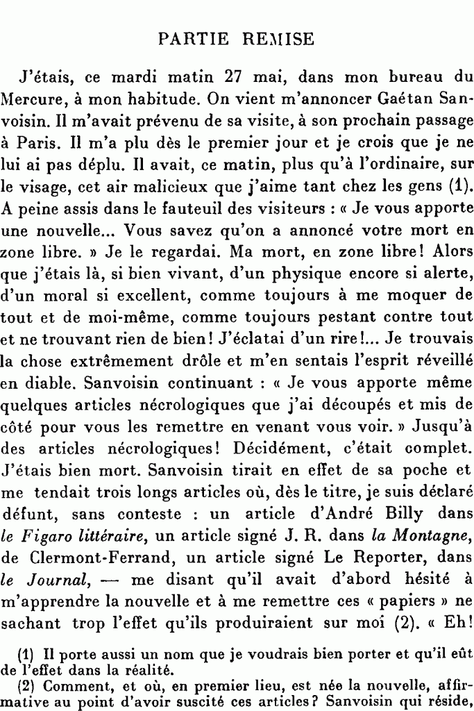Partie remise
J’étais, ce mardi matin 27 mai, dans mon bureau du Mercure, à mon habitude. On vient m’annoncer Gaétan Sanvoisin. Il m’avait prévenu de sa visite, à son prochain passage à Paris. Il m’a plu dès le premier jour et je crois que je ne lui ai pas déplu. Il avait, ce matin, plus qu’à l’ordinaire, sur le visage, cet air malicieux que j’aime tant chez les gens . À peine assis dans le fauteuil des visiteurs « Je vous apporte une nouvelle. Vous savez qu’on a annoncé votre mort en zone libre. » Je le regardai. Ma mort, en zone libre ! Alors que j’étais là, si bien vivant, d’un physique encore si alerte, d’un moral si excellent, comme toujours à me moquer de tout et de moi-même, comme toujours pestant contre tout et ne trouvant rien de bien ! J’éclatai d’un rire ! Je trouvais la chose extrêmement drôle et m’en sentais l’esprit réveillé en diable. Sanvoisin continuant « Je vous apporte même quelques articles nécrologiques que j’ai découpés et mis de côté pour vous les remettre en venant vous voir. » Jusqu’à des articles nécrologiques ! Décidément, c’était complet. J’étais bien mort. Sanvoisin tirait en effet de sa poche et me tendait trois longs articles où, dès le titre, je suis déclaré défunt, sans conteste, un article d’André Billy dans le Figaro littéraire, un article signé J. R. dans la Montagne, de Clermont-Ferrand, un article signé Le Reporter, dans le Journal, — me disant qu’il avait d’abord hésité à m’apprendre la nouvelle et à me remettre ces « papiers » ne sachant trop l’effet qu’ils produiraient sur moi.