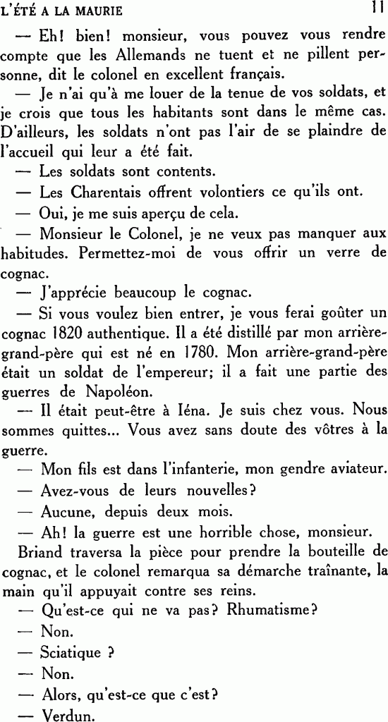 L’ÉTÉ À LA MAURIE
— Eh ! bien ! monsieur, vous pouvez vous rendre compte que les Allemands ne tuent et ne pillent personne, dit le colonel en excellent français.
— Je n’ai qu’à me louer de la tenue de vos soldats, et je crois que tous les habitants sont dans le même cas. D’ailleurs, les soldats n’ont pas l’air de se plaindre de l’accueil qui leur a été fait.
— Les soldats sont contents.
— Les Charentais offrent volontiers ce qu’ils ont.
— Oui, je me suis aperçu de cela.
— Monsieur le Colonel, je ne veux pas manquer aux habitudes. Permettez-moi de vous offrir un verre de cognac.
— J’apprécie beaucoup le cognac.
— Si vous voulez bien entrer, je vous ferai goûter un cognac 1820 authentique. Il a été distillé par mon arrière-grand-père qui est né en 1780. Mon arrière-grand-père était un soldat de l’empereur ; il a fait une partie des guerres de Napoléon.
— Il était peut-être à Iéna. Je suis chez vous. Nous sommes quittes… Vous avez sans doute des vôtres à la guerre.
— Mon fils est dans l’infanterie, mon gendre aviateur.
— Avez-vous de leurs nouvelles ?
— Aucune, depuis deux mois.
— Ah ! la guerre est une horrible chose, monsieur.
Briand traversa la pièce pour prendre la bouteille de cognac, et le colonel remarqua sa démarche traînante, la main qu’il appuyait contre ses reins.
— Qu’est-ce qui ne va pas ? Rhumatisme ?
— Non.
— Sciatique ?
— Non.
— Alors, qu’est-ce que c’est ?
— Verdun.