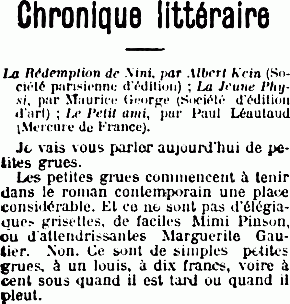 Chronique littéraire
La Rédemption de Nini, par Albert Klein (Sociéyé parisienne d’édition) ; La Jeune Physi, par Maurice Georges (Société d’édition d’art) ; Le Petit ami, par Paul Léautaud (Mercure de France).
Je vais vous, parler aujourd’hui de petites grues. Les petites grues commencent à tenir dans le roman contemporain une place considérable. Et ce ne sont pas d’élégantes grisettes, de faciles Mimi Pinson, ou d’attendrissantes Marguerite Gautier. Non. Ce sont de simples petites grues, à un louis, à dix francs, voire à cent sous quand il est tard ou quand il pleut.