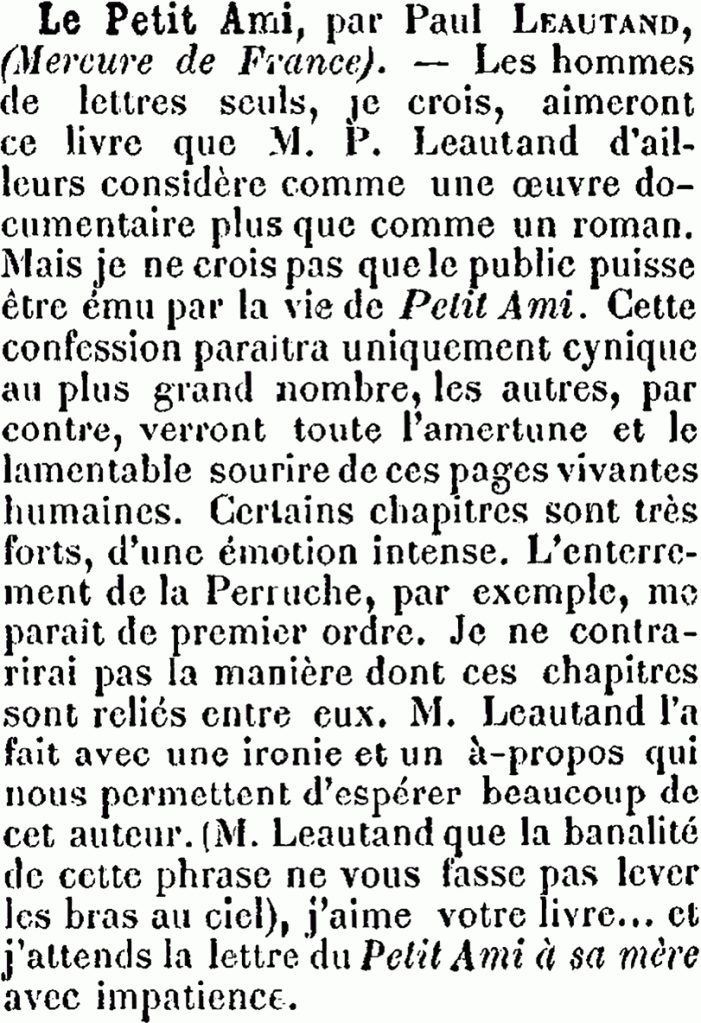 Le Petit Ami, par Paul LEAUTAND (Mercure de France). — Les hommes de lettres seuls, je crois, aimeront ce livre que M. P. Leautand d’ailleurs considère comme une œuvre documentaire plus que comme un roman. Mais je ne crois pas que le public puisse être ému par la vie de Petit Ami. Cette confession paraitra uniquement cynique au plus grand nombre, les autres, par contre, verront toute l’amertume et le lamentable sourire de ces pages vivantes, humaines. Certains chapitres sont très forts, d’une émotion intense. L’enterrement de la Perruche, par exemple, me parait de premier ordre. Je ne contrarierai pas la manière dont ces chapitres sont reliés entre eux. M. Leautand l’a fait avec une ironie et un à-propos qui nous permettent d’espérer beaucoup de cet auteur. (M. Leautand, que la banalité de cette phrase ne vous fasse pas lever les bras au ciel), j’aime votre livre… et j’attends la lettre du Petit Ami à sa mère avec impatience.