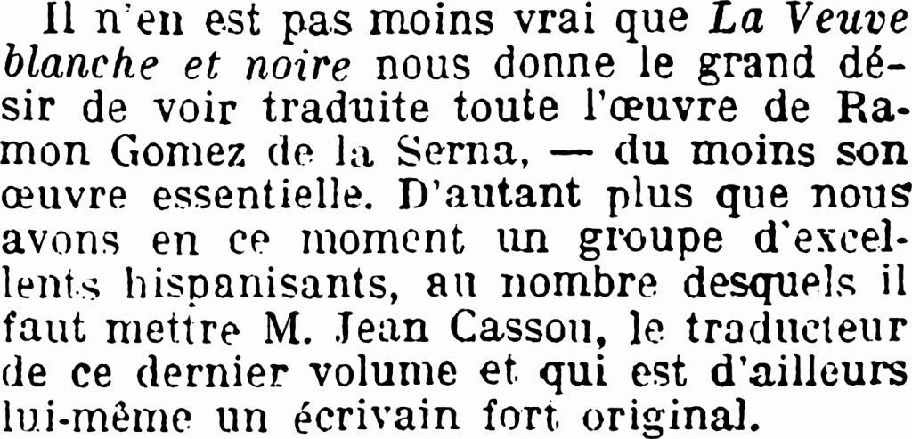 Il n’en est pas moins vrai que La Veuve blanche et noire nous donne le grand désir de voir traduite toute l’œuvre de Ramon Gomez de la Serna, — du moins son œuvre essentielle. D’autant plus que nous avons en ce moment un groupe d’excellents hispanisants, au nombre desquels il faut mettre M. Jean Cassou, le traducteur de ce dernier volume et qui est d’ailleurs lui-même un écrivain fort original.