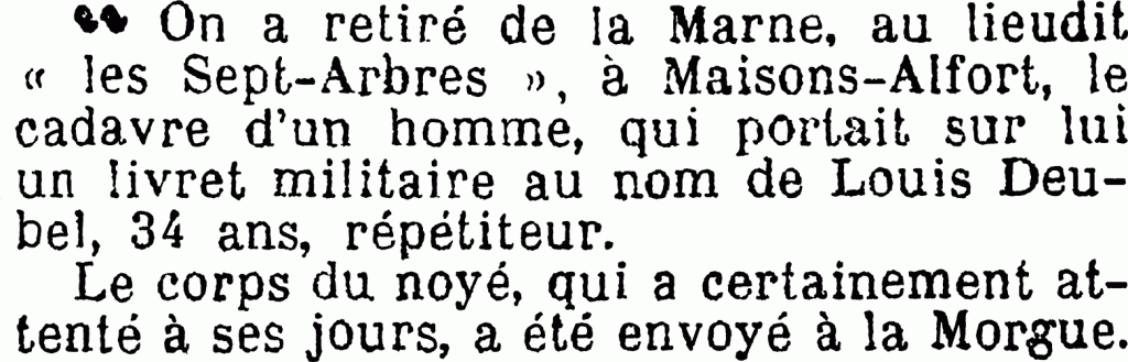 On a retiré de la Marne, au lieu-dit “les Sept-arbres”, à Maisons-Alfort, le cadavre d’un homme, qui portait sur lui un livret militaire au nom de Louis Deubel, 34 ans, répétiteur.
Le corps du noyé, qui a certainement attenté à ses jours, a été envoyé à la morgue.