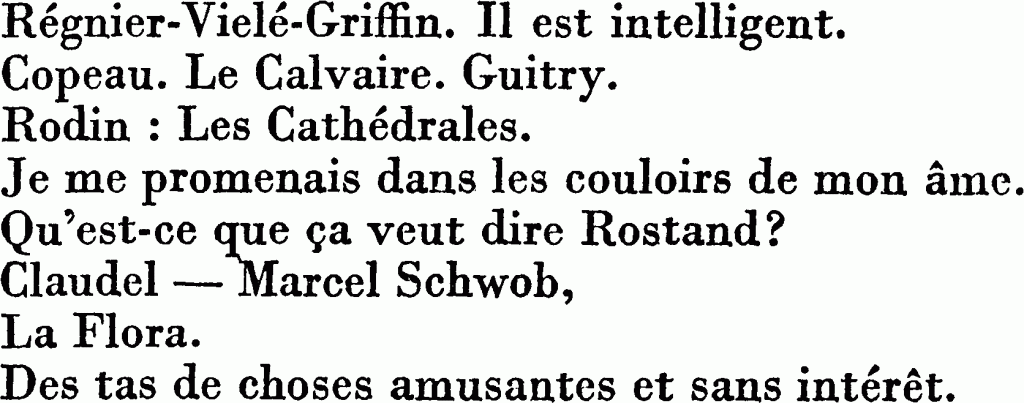 Régnier-Vielé-Griffin. Il est intelligent.
Copeau. Le Calvaire. Guitry.
Rodin : Les Cathédrales.
Je me promenais dans les couloirs de mon âme.
Qu'est-ce que ça veut dire Rostand?
Claudel — Marcel Schwob,
La Flora.
Des tas de choses amusantes et sans intérêt.