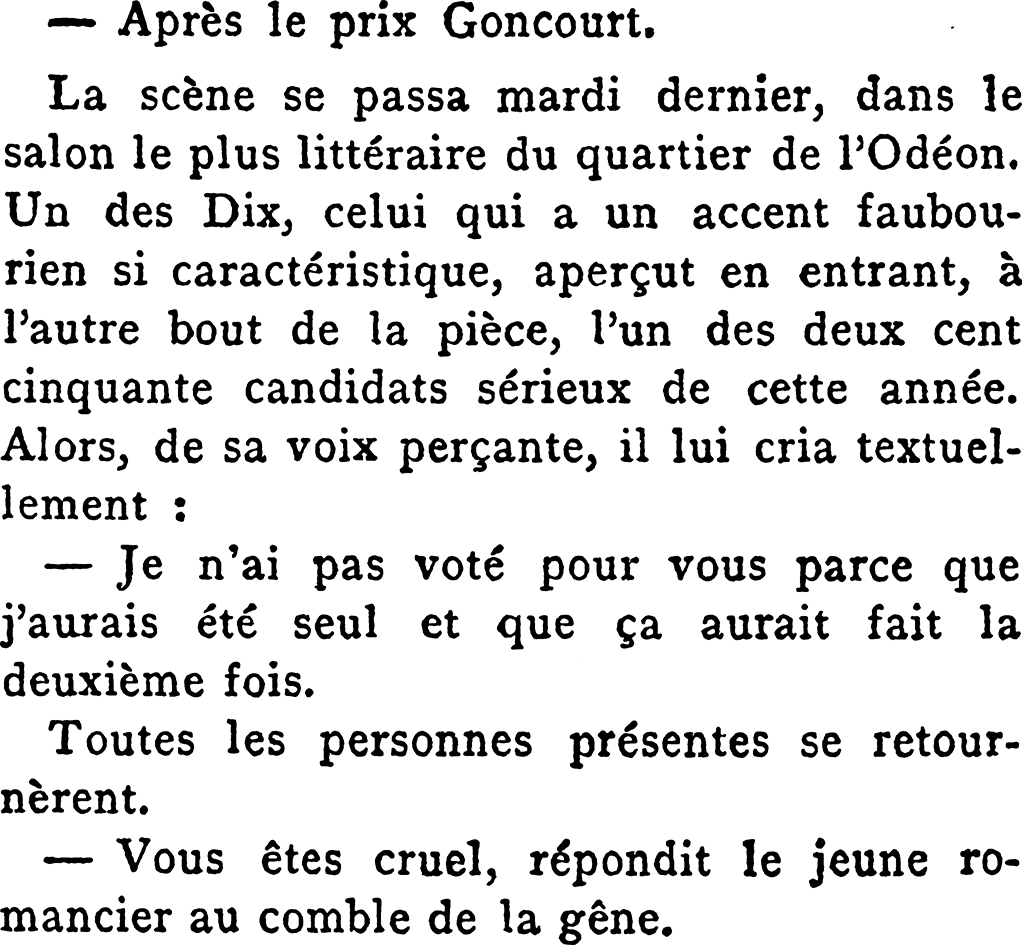 — Après le prix Concourt.
La scène se passa mardi dernier, dans le salon le plus littéraire du quartier de l’Odéon. Un des Dix, celui qui a un accent faubourien si caractéristique, aperçut en entrant, à l’autre bout de la pièce, l’un des deux cent cinquante candidats sérieux de cette année. Alors, de sa voix perçante, il lui cria textuellement :
— Je n'ai pas voté pour vous parce que j'aurais été seul et que ça aurait fait la deuxième fois.
Toutes les personnes présentes se retournèrent.
— Vous êtes cruel, répondit le jeune romancier au comble de la gêne.