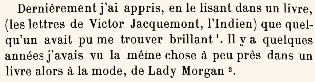 Dernièrement, j’ai appris, en le lisant dans un livre (les lettres de Victor Jacquemont, l’Indien) que quelqu’un avait pu me trouver brillant 1. Il y a quelques années, j’avais vu la même chose à peu près dans un livre, alors à la mode, de lady Morgan. 2