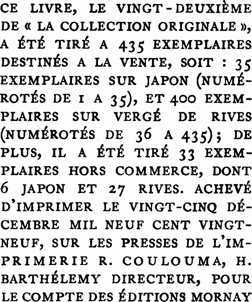 Ce livre, le vingt-deuxième de « la collection originale », a été tiré à 435 exemplaires destinés à la vente, soit : 35 exemplaires sur japon (numérotés de 1 à 35), et 400 exemplaires sur vergé de rives (numérotés. de 36 à 435) ; de plus, il a été tiré 33 exemplaires hors commerce, dont 6 japon et 27 rives. Achevé d’imprimer le vingt-cinq décembre mil neuf cent vingt-neuf, sur les presses de l’imprimerie R. Coulouma, H. Barthélemy directeur, pour le compte des éditions Mornay.