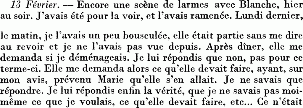13 féfrier. — Encore une scène de larmes avec Blanche, hier au soir. J’avais été pour la voir, et l’avais ramenée. Lundi dernier , le matin, je l’avais un peu bousculée, elle était partie sans me dire au revoir et je ne l’avais pas vue depuis. Après dîner, elle me demanda si je déménageais. Je lui répondis que non, pas pour ce terme-ci. Elle me demanda alors ce qu’elle devait faire, ayant, sur mon avis, prévenu Marie qu’elle s’en allait. Je ne savais que répondre. Je lui répondis enfin la vérité, que je ne savais pas moi-même ce que je voulais, ce qu’elle devait faire, etc…