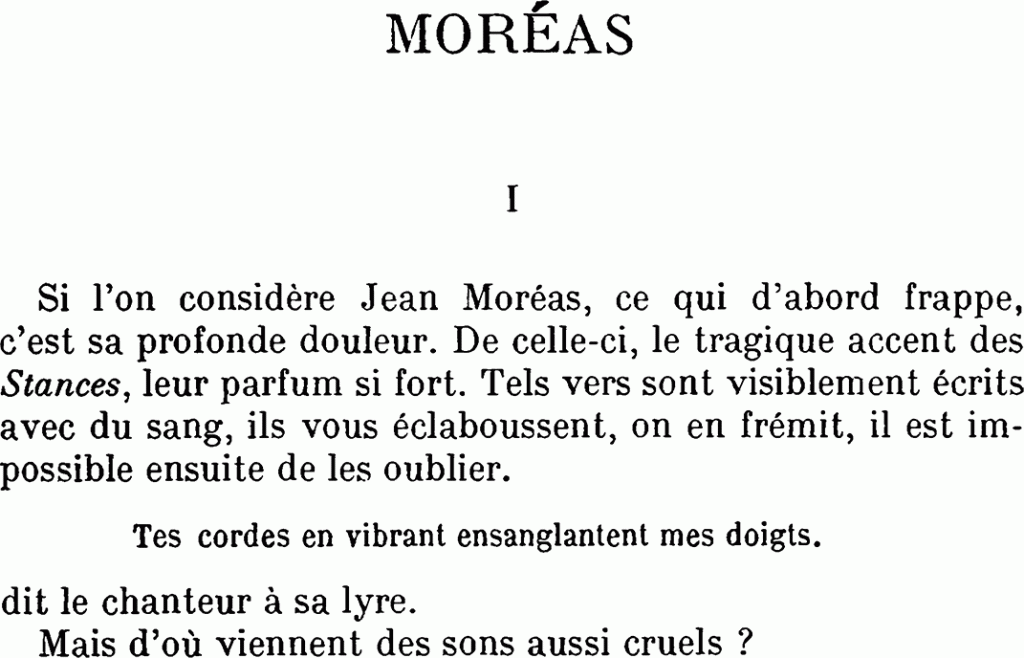 MORÉAS
I
Si l’on considère Jean Moréas, ce qui d’abord frappe, c’est sa profonde douleur. De celle-ci, le tragique accent des Stances, leur parfum si fort. Tels vers sont visiblement écrits avec du sang, ils vous éclaboussent, on en frémit, il est impossible ensuite de les oublier.
Tes cordes en vibrant ensanglantent mes doigts.
dit le chanteur à sa lyre.
Mais d’où viennent des sons aussi cruels ?