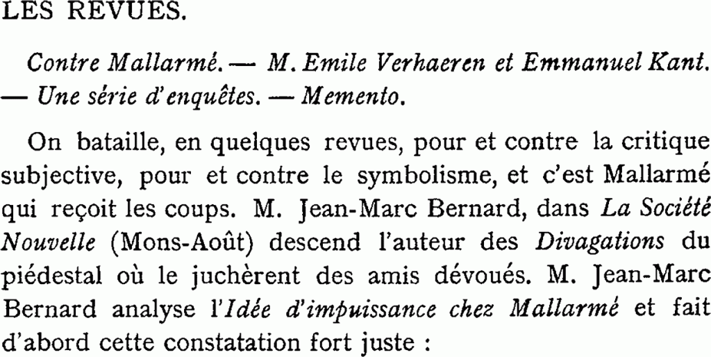 LES REVUES.
Contre Mallarmé. — M. Émile Verhaeren et Emmanuel Kant.
— Une série d’enquêtes. Memento.
On bataille, en quelques revues, pour et contre la critique subjective, pour et contre le symbolisme, et c’est Mallarmé qui reçoit les coups. M. Jean-Marc Bernard, dans La Société Nouvelle (Mons-Août) descend l’auteur des Divagations du piédestal où le juchèrent des amis dévoués. M. Jean-Marc Bernard analyse l’Idée d’impuissance chez Mallarmé et fait d’abord cette constatation fort juste :