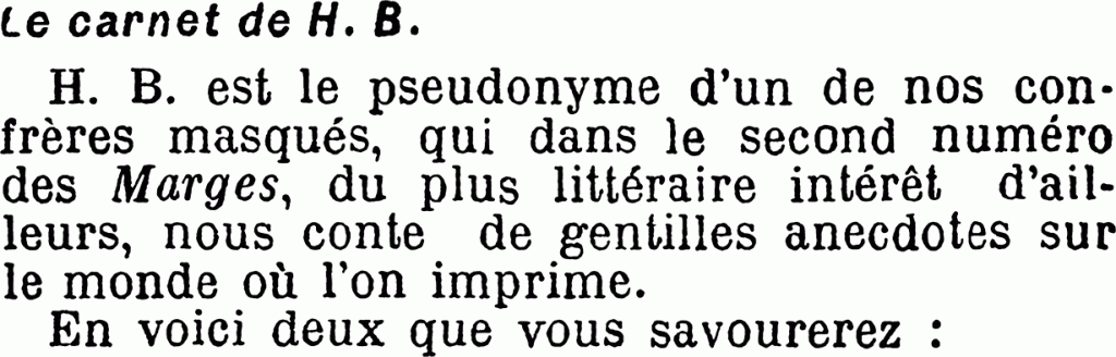 Le carnet de H. B.
H. B. est le pseudonyme d’un de nos confrères masqués, qui dans le second numéro des Marges, du plus littéraire intérêt d’ailleurs, nous conte de gentilles anecdotes sur le monde où l’on imprime.
En voici deux que vous savourerez :