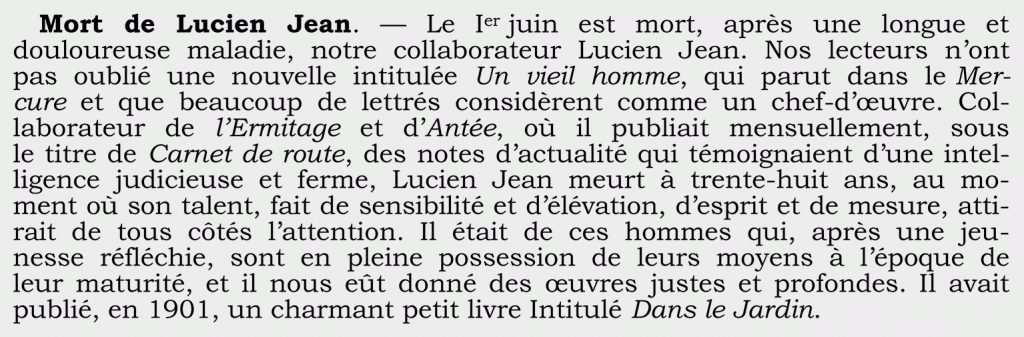 Mort de Lucien Jean. — Le Ier juin est mort, après une longue et
douloureuse maladie, notre collaborateur Lucien Jean. Nos lecteurs n’ont
pas oublié une nouvelle intitulée Un vieil homme, qui parut dans le Mer-
cure et que beaucoup de lettrés considèrent comme un chef-d’œuvre. Col-laborateur de l’Ermitage et d’Antée, où il publiait mensuellement, sous
le titre de Carnet de route, des notes d’actualité qui témoignaient d’une intel-ligence judicieuse et ferme, Lucien Jean meurt à trente-huit ans, au mo-
ment où son talent, fait de sensibilité et d’élévation, d’esprit et de mesure, atti-rait de tous côtés l’attention. Il était de ces hommes qui, après une jeu-
nesse réfléchie, sont en pleine possession de leurs moyens à l’époque de
leur maturité, et il nous eût donné des œuvres justes et profondes. Il avait publié, en 1901, un charmant petit livre Intitulé Dans le Jardin.
