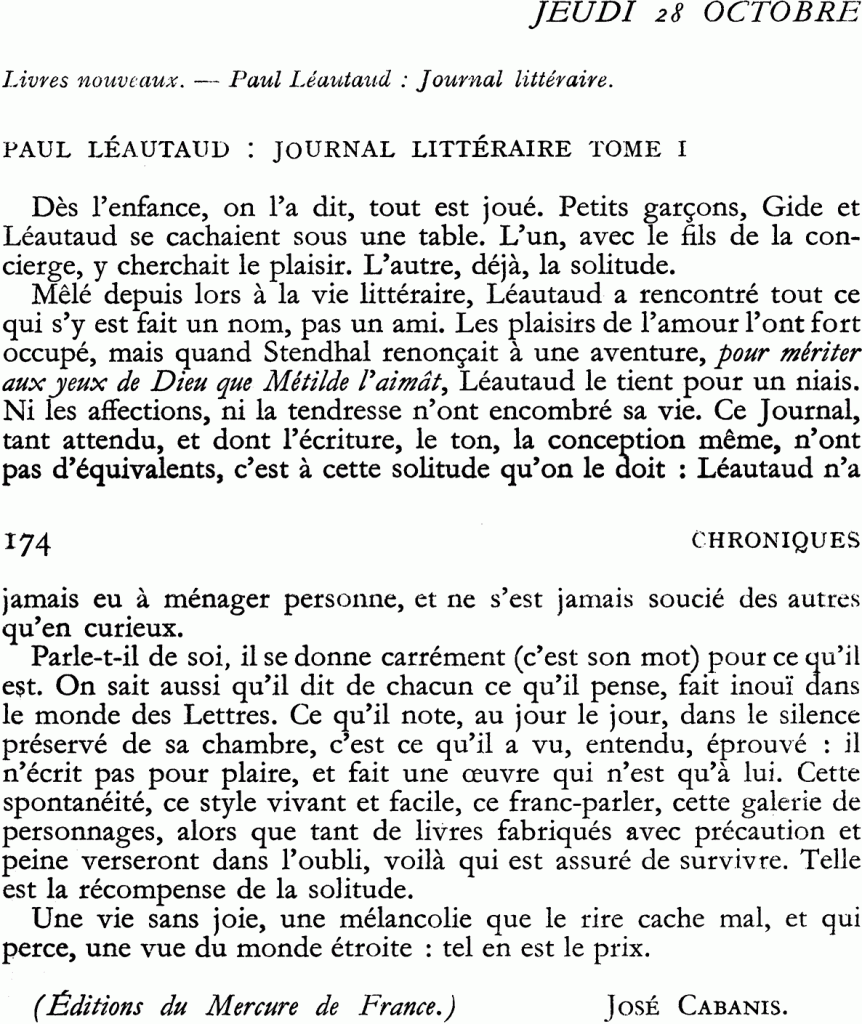 « Dès l’enfance, on l’a dit, tout est joué. Petits garçons, Gide et Léautaud se cachaient sous une table. L’un, avec le fils de la concierge, y cherchait le plaisir. L’autre, déjà, la solitude.
« Mêlé depuis lors à la vie littéraire, Léautaud a rencontré tout ce qui s’y est fait un nom, pas un ami. Les plaisirs de l’amour l’ont fort occupé, mais quand Stendhal renonçait à une aventure, pour mériter aux yeux de Dieu que Métilde l’aimât, Léautaud le tient pour un niais. Ni les affections, ni la tendresse n’ont encombré sa vie. Ce Journal tant attendu, et dont l’écriture, le ton, la conception même, n’ont pas d’équivalents, c’est à cette solitude qu’on le doit : Léautaud n’a jamais eu à ménager personne, et ne s’est jamais soucié des autres qu’en curieux.
« Parle-t-il de soi, il se donne carrément (c’est son mot) pour ce qu’il est. On sait aussi qu’il dit de chacun ce qu’il pense, fait inouï dans le monde des Lettres. Ce qu’il note, au jour le jour, dans le silence préservé de sa chambre, c’est ce qu’il a vu, entendu, éprouvé : il n’écrit pas pour plaire, et fait une œuvre qui n’est qu’à lui. Cette spontanéité, ce style vivant et facile, ce franc-parler, cette galerie de personnages, alors que tant de livres fabriqués avec précaution et peine verseront dans l’oubli, voilà qui est assuré de survivre. Telle est la récompense de la solitude.
« Une vie sans joie, une mélancolie que le rire cache mal, et qui perce, une vue du monde étroite : tel en est le prix. »
José Cabanis