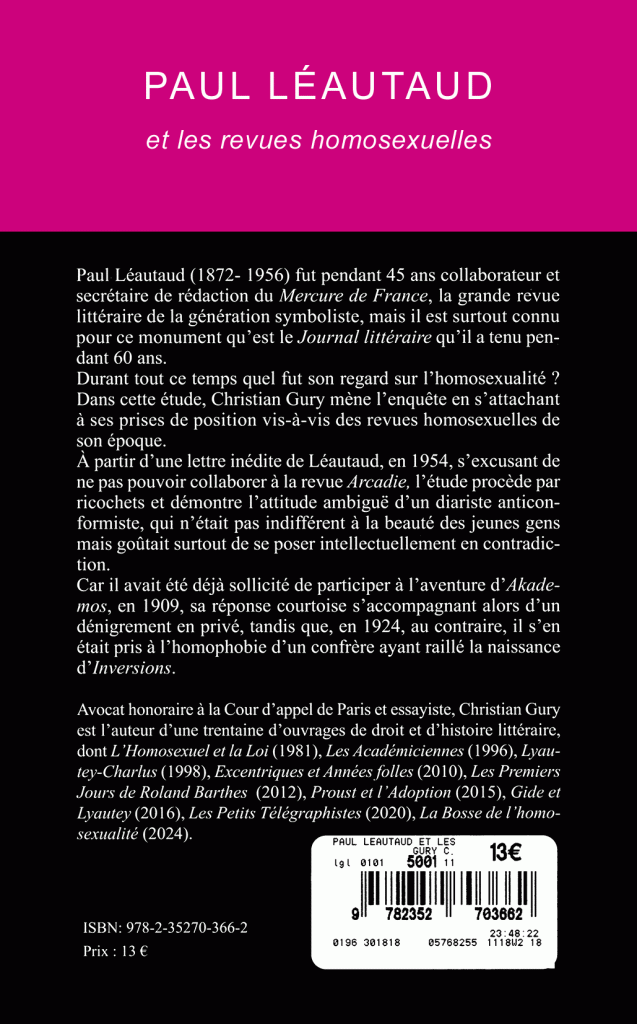 Paul Léautaud (1872-1956) fut pendant 45 ans collaborateur et secrétaire de rédaction du Mercure de France, la grande revue littéraire de la génération symboliste, mais il est surtout connu pour ce monument qu’est le Journal littéraire qu’il a tenu pendant 60 ans.
Durant tout ce temps quel fut son regard sur l’homosexualité ? Dans cette étude, Christian Gury mène l’enquête en s’attachant à ses prises de position vis-à-vis des revues homosexuelles de son époque.
À partir d’une lettre inédite de Léautaud, en 1954, s’excusant de ne pas pouvoir collaborer à la revue Arcadie, l’étude procède par ricochets et démontre l’attitude ambiguë d’un diariste anticonformiste, qui n’était pas indifférent à la beauté des jeunes gens mais goûtait surtout de se poser intellectuellement en contradiction.
Car il avait été déjà sollicité de participer à l’aventure d’Akaclemos, en 1909, sa réponse courtoise s’accompagnant alors d’un dénigrement en privé, tandis que, en 1924, au contraire, il s’en était pris à l’homophobie d’un confrère ayant raillé la naissance d’Inversions.
Avocat honoraire à la Cour d’appel de Paris et essayiste, Christian Gury est l’auteur d’une trentaine d’ouvrages de droit et d’histoire littéraire, dont L’Homosexuel et la Loi (1981), Les Académiciennes (1996), Lyautey-Charlus (1998), Excentriques et Années folles (2010), Les Premiers jours de Roland Barthes (2012), Proust et l’Adoption (2015), Gide et Lyautey (2016), Les Petits Télégraphistes (2020), La Bosse de l’homosexualité (2024).
ISBN : 978-2-35270-366-2
Prix : 13 €