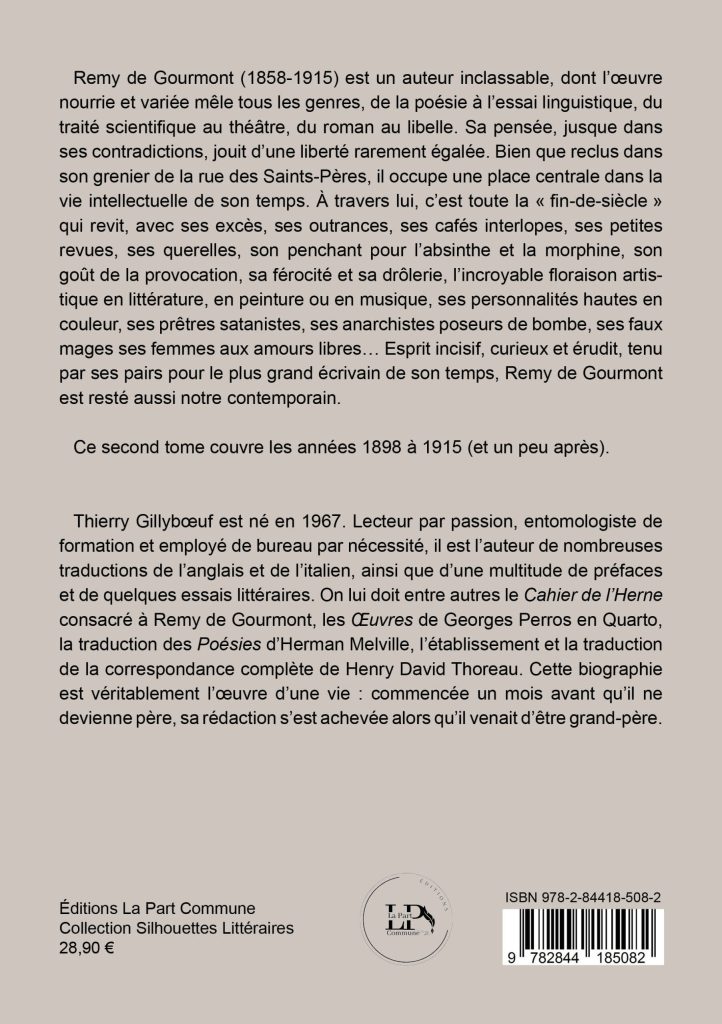 Remy de Gourmont (1858-1915) est un auteur inclassable, dont l’œuvre nourrie et variée mêle tous les genres, de la poésie à l’essai linguistique, du traité scientifique au théâtre, du roman au libelle. Sa pensée, jusque dans ses contradictions, jouit d’une liberté rarement égalée. Bien que reclus dans son grenier de la rue des Saints-Pères, il occupe une place centrale dans la vie intellectuelle de son temps. À travers lui, c’est toute la « fin-de-siècle » qui revit, avec ses excès, ses outrances, ses cafés interlopes, ses petites revues, ses querelles, son penchant pour l’absinthe et la morphine, son goût de la provocation, sa férocité et sa drôlerie, l’incroyable floraison artistique en littérature, en peinture ou en musique, ses personnalités hautes en couleur, ses prêtres satanistes, ses anarchistes poseurs de bombe, ses faux mages, ses femmes aux amours libres… Esprit incisif, curieux et érudit, tenu par ses pairs pour le plus grand écrivain de son temps, Remy de Gourmont est resté aussi notre contemporain.
Ce second tome couvre les années 1898 à 1915 (et un peu après).
Thierry Gillybceuf est né en 1967. Lecteur par passion, entomologiste de formation et employé de bureau par nécessité, il est l’auteur de nombreuses traductions de l’anglais et de l’italien, ainsi que d’une multitude de préfaces et de quelques essais littéraires. On lui doit entre autres le Cahier de l’Herne consacré à Remy de Gourmont, les Œuvres de Georges Perros en Quarto, la traduction des Poésies d’Herman Melville, l’établissement et la traduction de la correspondance complète de Henry David Thoreau. Cette biographie est véritablement l’œuvre d’une vie : commencée un mois avant qu’il ne devienne père, sa rédaction s’est achevée alors qu’il venait d’être grand-père.
Éditions La Part Commune Collection Silhouettes Littéraires 28,90 €
ISBN 978-2-84418-508-2