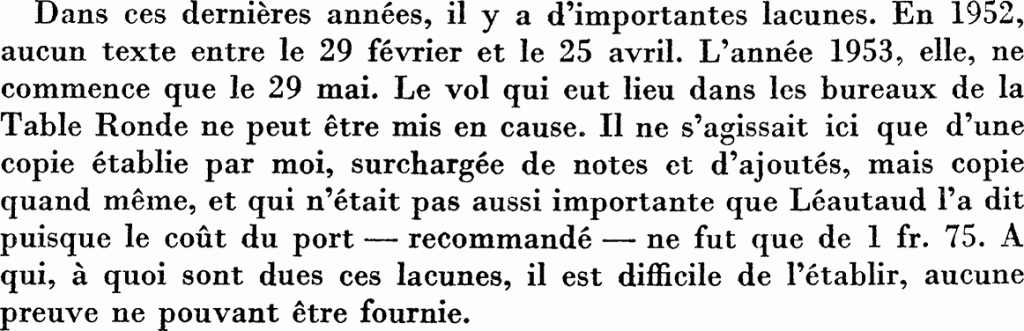 Dans ces dernières années, il y a d’importantes lacunes. En 1952, aucun texte entre le 29 février et le 25 avril. L’année 1953, elle, ne commence que le 29 mai. Le vol qui eut lieu dans les bureaux de la Table Ronde ne peut être mis en cause. Il ne s’agissait ici que d’une copie établie par moi, surchargée de notes et d’ajoutés, mais copie quand même, et qui n’était pas aussi importante que Léautaud l’a dit puisque le coût du port — recommandé — ne fut que de 1 fr.75. À qui, à quoi sont dues ces lacunes, il est difficile de l’établir, aucune preuve ne pouvant être fournie.