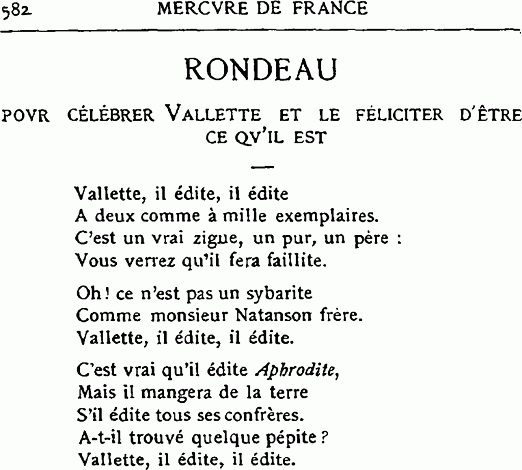 582 MERCVRE DE FRANCE
RONDEAU
POVR CÉLÉBRER VALLETTE ET LE FÉLICITER D’ÊTRE CE QV’IL EST
Vallette, il édite, il édite
À deux comme à mille exemplaires.
C’est un vrai zigue, un pur, un père :
Vous verrez qu’il fera faillite.
Oh ! ce n’est pas un sybarite
Comme monsieur Natanson frère.
Vallette, il édite, il édite.
C’est vrai qu’il édite Aphrodite,
Mais il mangera de la terre
S’il édite tous ses confrères.
À-t-il trouvé quelque pépite ?
Vallette, il édite, il édite.