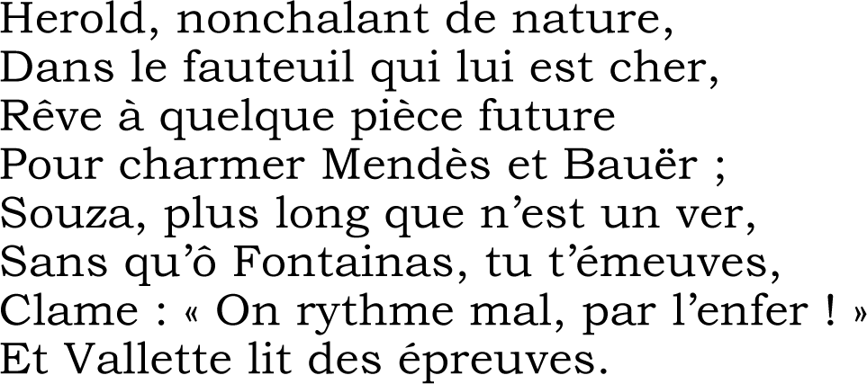 Herold, nonchalant de nature,
Dans le fauteuil qui lui est cher,
Rêve à quelque pièce future
Pour charmer Mendès et Bauër ;
Souza, plus long que n’est un ver,
Sans qu’ô Fontainas, tu t’émeuves,
Clame : « On rythme mal, par l’enfer ! »
Et Vallette lit des épreuves.