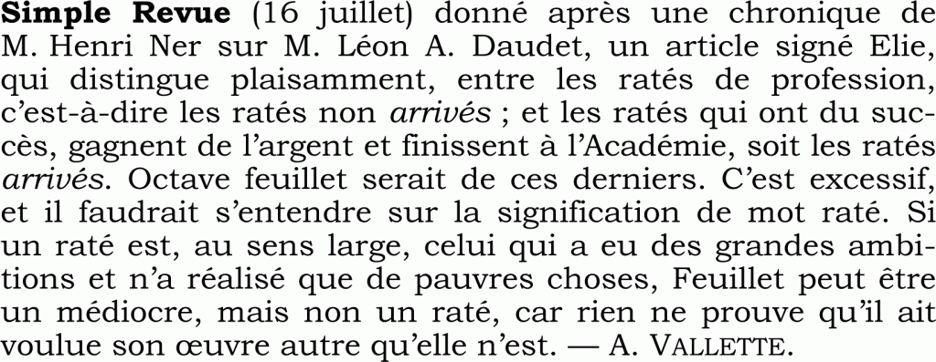 Simple Revue (16 juillet) donné après une chronique de M. Henri Ner sur M. Léon A. Daudet, un article signé Elie, qui distingue plaisamment, entre les ratés de profession, c’est-à-dire les ratés non arrivés ; et les ratés qui ont du suc-
cès, gagnent de l’argent et finissent à l’Académie, soit les ratés arrivés. Octave feuillet serait de ces derniers. C’est excessif, et il faudrait s’entendre sur la signification de mot raté. Si
un raté est, au sens large, celui qui a eu des grandes ambi-tions et n’a réalisé que de pauvres choses, Feuillet peut être un médiocre, mais non un raté, car rien ne prouve qu’il ait voulue son œuvre autre qu’elle n’est. — A. VALLETTE.