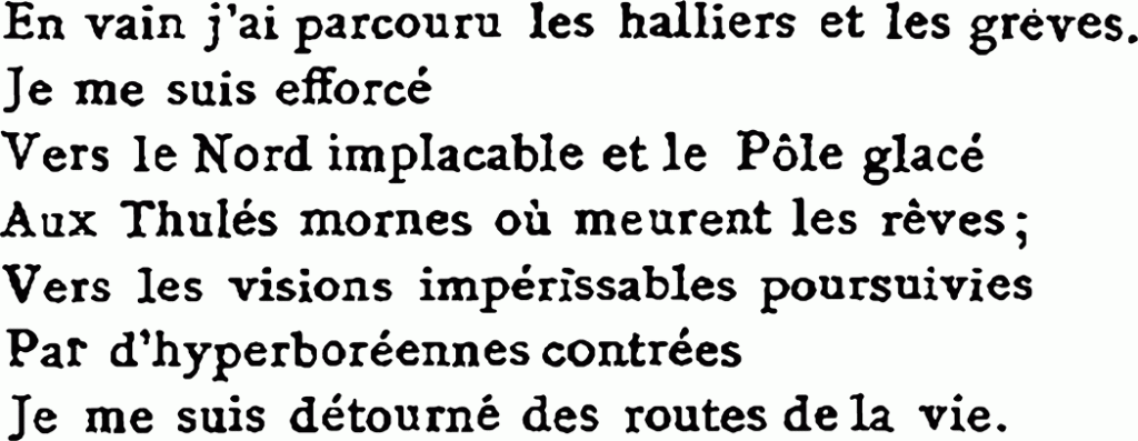 En vain j’ai parcouru les halliers et les grèves.
Je.me suis efforcé
Vers le Nord implacable et le Pôle glacé
Aux Thulés mornes où meurent les rêves ;
Vers les visions impérissables poursuivies
Par d’hyperboréennes contrées
Je me suis détourné des routes de la vie