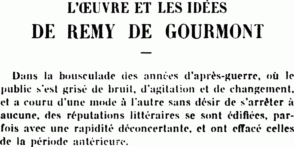 L’ŒUVRE ET LES IDÉES
DE REMIT DE GOIJIIMOINT
Dans la bousculade des années d’après-guerre, où le public s’est grisé de bruit, d’agitation et de changement, et a couru d’une mode à l’autre sans désir de s’arrêter à aucune, des réputations littéraires se sont édifiées, parfois avec une rapidité déconcertante, et ont effacé celles de la période antérieure.