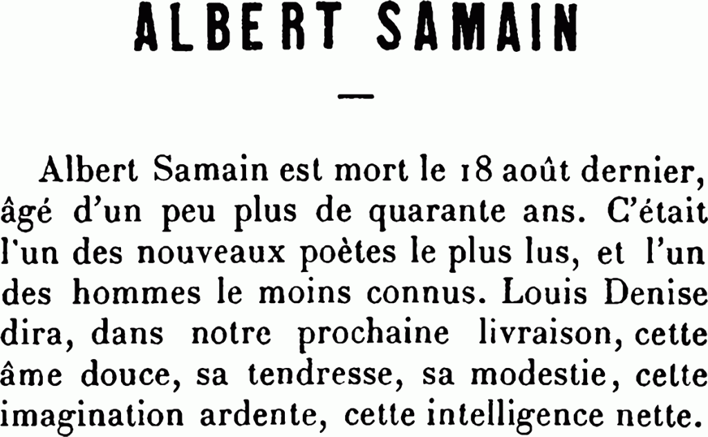 ALBERT SAMAIN
Albert Samain est mort le 18 août dernier, âgé d’un peu plus de quarante ans. C’était l’un des nouveaux poètes le plus lus, et l’un des hommes le moins connus. Louis Denise dira, dans notre prochaine livraison, cette âme douce, sa tendresse, sa modestie, cette imagination ardente, cette intelligence nette.