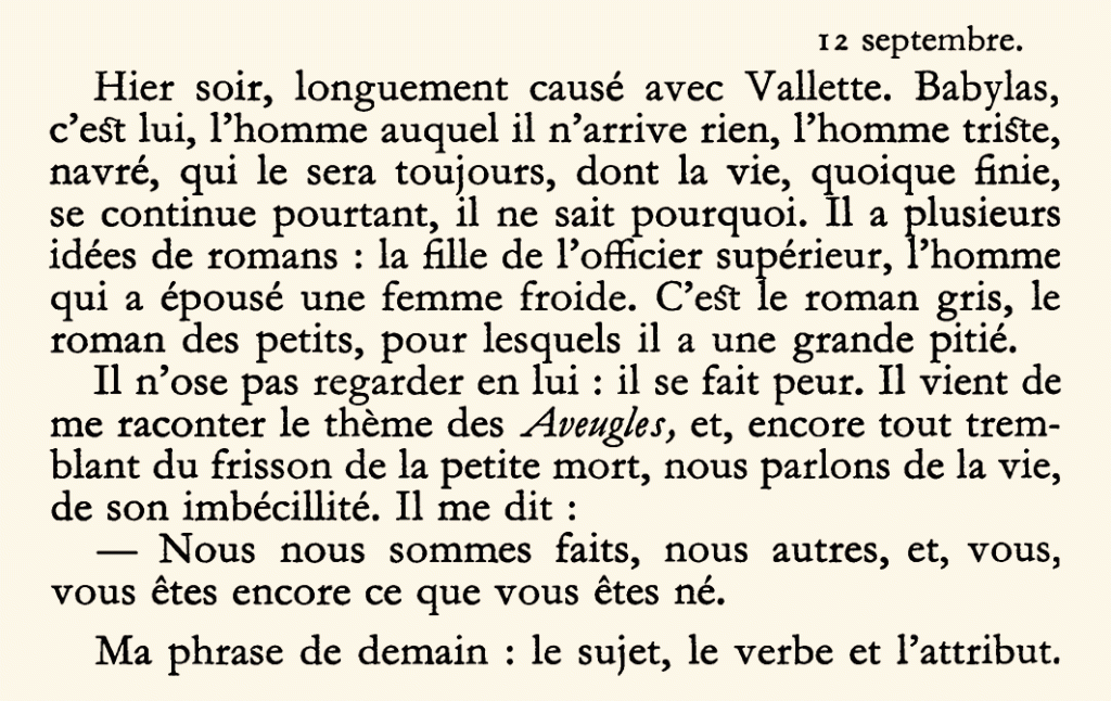 12 septembre.
Hier soir, longuement causé avec Vallette. Babylas, c’est lui, l’homme auquel il n’arrive rien, l’homme triste, navré, qui le sera toujours, dont la vie, quoique finie, se continue pourtant, il ne sait pourquoi. Il a plusieurs idées de romans : la fille de l’officier supérieur, l’homme qui a épousé une femme froide. C’est le roman gris, le roman des petits, pour lesquels il a une grande pitié.
Il n’ose pas regarder en lui : il se fait peur. Il vient de me raconter le thème des Aveugles, et, encore tout tremblant du frisson de la petite mort, nous parlons de la vie, de son imbécillité. Il me dit :
— Nous nous sommes faits, nous autres, et, vous, vous êtes encore ce que vous êtes né.
Ma phrase de demain : le sujet, le verbe et l’attribut.