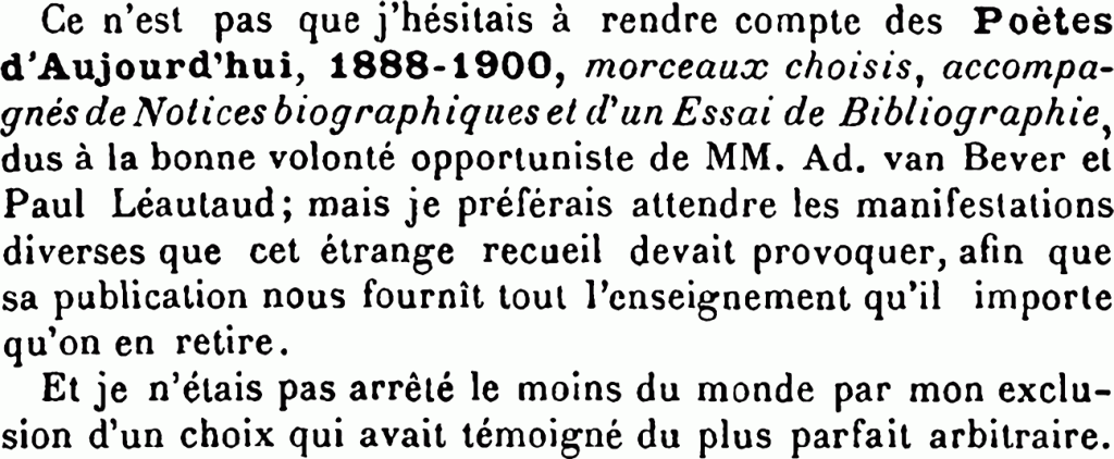 Ce n’est pas que j’hésitais à rendre compte des Poètes d’Aujourd’hui, 1888-1900, morceaux choisis, accompagnés de Notices biographiques et d’un Essai de Bibliographie, dus à la bonne volonté opportuniste de MM. Ad. van Bever et Paul Léautaud ; mais je préférais attendre les manifestations diverses que cet étrange recueil devait provoquer, afin que sa publication nous fournît tout l’enseignement qu’il importe qu’on en retire.
Et je n’étais pas arrêté le moins du monde par mon exclusion d’un choix qui avait témoigné du plus parfait arbitraire.