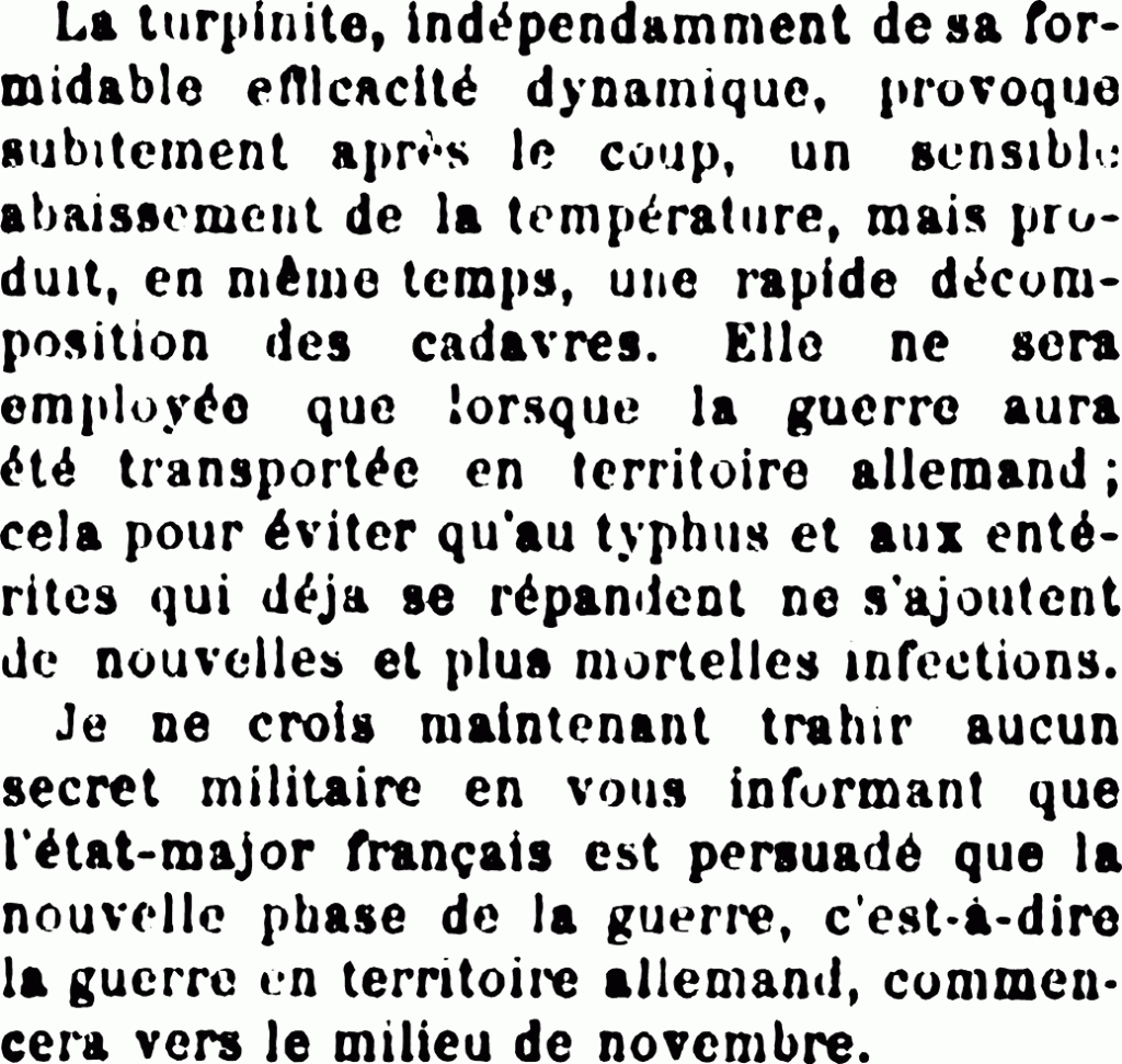La turpinite, indépendamment de sa formidable efficacité dynamique, provoque subitement après le coup, un sensible abaissement de la température, mais produit, en même temps, une rapide décomposition des cadavres. Elle ne sera employée que lorsque la guerre aura été transportée en territoire allemand ; cela pour éviter qu’au typhus et aux entérites qui déjà se répandent ne s’ajoutent de nouvelles et plus mortelles infections. Je ne crois maintenant trahir aucun secret militaire en vous informant que l’état-major français est persuadé que la nouvelle phase de la guerre, c’est-à-dire la guerre en territoire allemand, commencera vers le milieu de novembre.