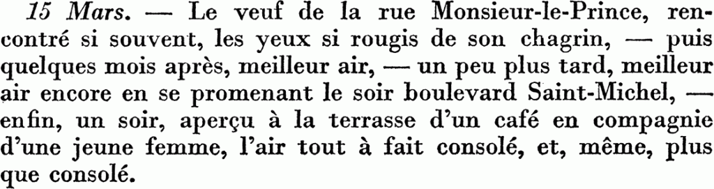 Le veuf de la rue Monsieur-le-Prince, rencontré si souvent, les yeux si rougis de son chagrin, — puis quelques mois après, meilleur air, — un peu plus tard, meilleur air encore en se promenant le soir boulevard Saint-Michel, — enfin, un soir, aperçu à la terrasse d’un café en compagnie d’une jeune femme, l’air tout à fait consolé, et, même, plus que consolé.