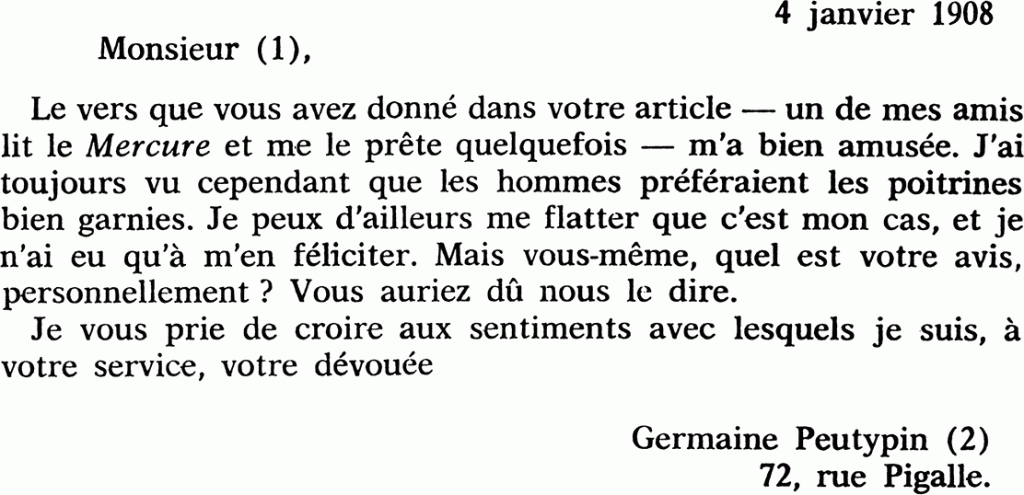 4 janvier 1908
Monsieur,
Le vers que vous avez donné dans votre article  — un de mes amis lit le Mercure et me le prête quelquefois — m’a bien amusée. J’ai toujours vu cependant que les hommes préféraient les poitrines bien garnies. Je peux d’ailleurs me flatter que c’est mon cas, et je n’ai eu qu’à m’en féliciter. Mais vous-même, quel est votre avis, personnellement ? Vous auriez dû nous le dire.
Je vous prie de croire aux sentiments avec lesquels je suis, à votre service, votre dévouée
Germaine Peutypin
72, rue Pigalle 