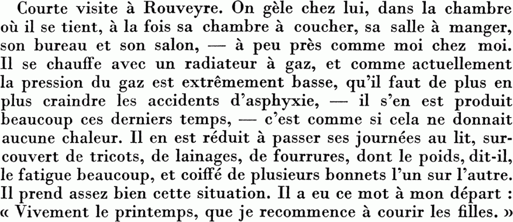 Courte visite à Rouveyre. On gèle chez lui, dans la chambre où il se tient, à la fois sa chambre à coucher, sa salle à manger, son bureau et son salon, — à peu près comme moi chez moi. Il se chauffe avec un radiateur à gaz, et comme actuellement la pression du gaz est extrêmement basse, qu’il faut de plus en plus craindre les accidents d’asphyxie, — il s’en est produit beaucoup ces derniers temps, — c’est comme si cela ne donnait aucune chaleur. Il en est réduit à passer ses journées au lit, sur-couvert de tricots, de lainages, de fourrures, dont le poids, dit-il, le fatigue beaucoup, et coiffé de plusieurs bonnets l’un sur l’autre. Il prend assez bien cette situation. Il a eu ce mot à mon départ : « Vivement le printemps, que je recommence à courir les filles. »