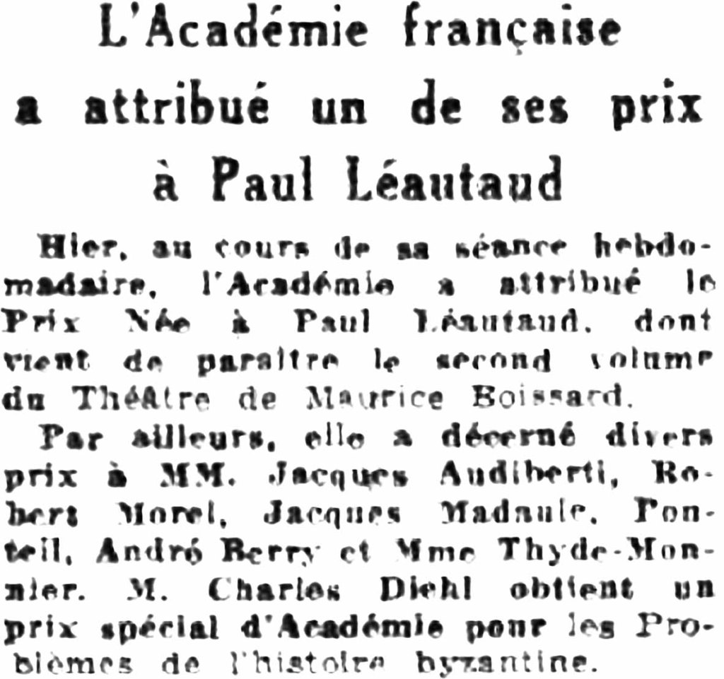 L’Académie française a attribué un de ses prix à Paul Léautaud
Hier, au cours de la séance hebdomadaire, l’Académie a attribué le prix Née à Paul Léautaud dont vient de paraître le second volume du Théâtre de Maurice Boissard.
Par ailleurs elle a décerné divers prix à MM. Jacques Audiberti, Robert Morel, Jacques Madaule, Ponteil, André Berry et Madame Thyde-Monnier. Monsieur Charles Diehl obtient un prix spécial d’académie pour les problèmes de l’histoire byzantine.