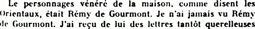 [Texte reproduit avec les fautes.] Le personnages vénéré de la maison, comme disent les Orientaux, était Rémy de Gourmont. Je n’ai jamais vu Rémy de Gourmont. J’ai reçu de lui des lettres plutôt querelleuses
