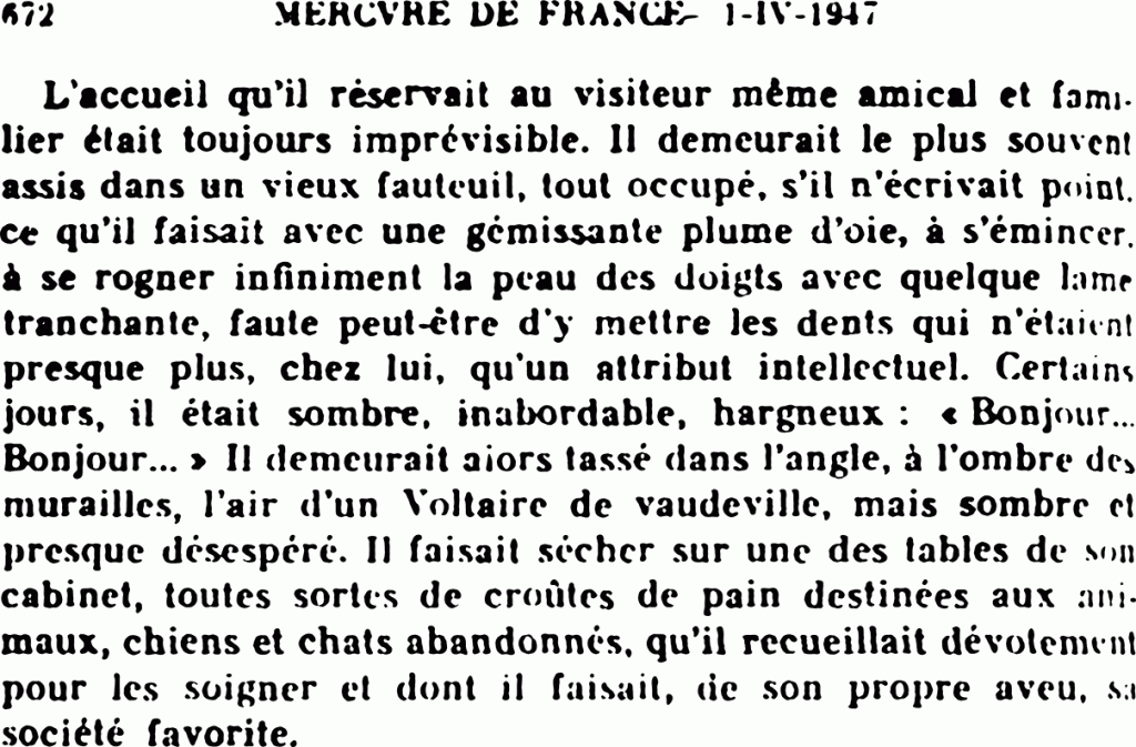 L’accueil qu’il réservait au visiteur même amical et familier était toujours imprévisible. Il demeurait le plus souvent assis dans un vieux fauteuil, tout occupé, s’il n’écrivait point, ce qu’il faisait avec une gémissante plume d’oie, à s’émincer, à se rogner infiniment la peau des doigts avec quelque lame tranchante, faute peut-être d’y mettre les dents qui n’étaient presque plus, chez lui, qu’un attribut intellectuel . Certains jours, il était sombre, inabordable, hargneux : « Bonjour… Bonjour… » Il demeurait alors tassé dans l’angle, à l’ombre des murailles, l’air d’un Voltaire de vaudeville, mais sombre et presque désespéré. Il faisait sécher sur une des tables de son cabinet, toutes sortes de croûtes de pain destinées aux animaux, chiens et chats abandonnés, qu’il recueillait dévotement pour les soigner et dont il faisait, de son propre aveu, sa société favorite.