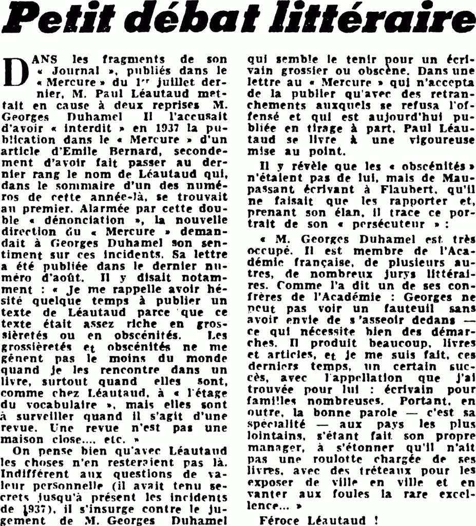 Petit débat littéraire
DANS les fragments de son « Journal », publiés dans le « Mercure » du 1er juillet dernier, M. Paul Léautaud mettait en cause à deux reprises M. Georges Duhamel. II l’accusait d’avoir « interdit » en 1937 la publication dans le « Mercure » d’un article d’Émile Bernard, secondement d’avoir fait passer au dernier rang le nom de Léautaud qui, dans le sommaire d’un des numéros de cette année-là, se trouvait au premier. Alarmée par cette double « dénonciation », la nouvelle direction du « Mercure » demandait à Georges Duhamel son sentiment sur ces incidents. Sa lettre a été publiée dans le dernier numéro d’août. Il y disait notamment : « Je me rappelle avoir hésité quelque temps à publier un texte de Léautaud parce que ce texte était assez riche en grossièretés ou en obscénités. Les grossièretés et obscénités ne me gênent pas le moins du monde quand je les rencontre dans un livre, surtout quand elles sont, comme chez Léautaud, à « l’étage du vocabulaire », mais elles sont à surveiller quand il s’agit d’une revue. Une revue n’est pas une maison close…, etc. »
On pense bien qu’avec Léautaud les choses n’en resteraient pas là. Indifférent aux questions de valeur personnelle (il avait tenu secrets jusqu’à présent les incidents de 1937), il s’insurge contre le jugement de M. Georges Duhamel qui semble le tenir pour un écrivain grossier ou obscène. Dans une lettre au « Mercure » qui n’accepta de la publier qu’avec des retranchements auxquels se refusa l’offensé et qui est aujourd’hui publiée en tirage à part, Paul Léautaud se livre à une vigoureuse mise au point.
Il y révèle que les « obscénités » n’étaient pas de lui, mais de Maupassant écrivant à Flaubert, qu’il ne faisait que les rapporter et, prenant son élan, il trace ce portrait de son « persécuteur » :
« M. Georges Duhamel est très occupé. Il est membre de l’Académie française, de plusieurs autres, de nombreux jurys littéraires. Comme l’a dit un de ses confrères de l’Académie : Georges ne peut pas voir un fauteuil sans avoir envie de s’asseoir dedans — ce qui nécessite bien des démarches. Il produit beaucoup, livres et articles, et je me suis fait, ces derniers temps, un certain succès, avec l’appellation que j’ai trouvée pour lui : écrivain pour familles nombreuses. Portant, en outre, la bonne parole — c’est sa spécialité — aux pays les plus lointains, s’étant fait son propre manager, à s’étonner qu’il n’ait pas une roulotte chargée de ses livres, avec des tréteaux pour les exposer de ville en ville et en vanter aux foules la rare excellence… »
Féroce Léautaud !