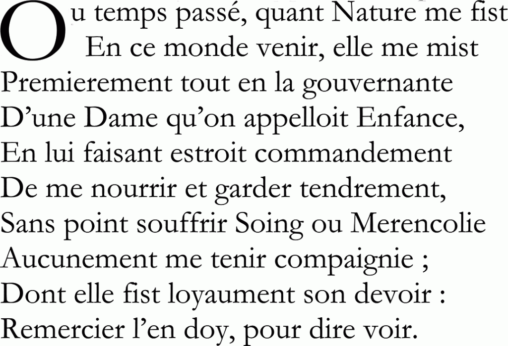 Ou temps passé, quant Nature me fist
En ce monde venir, elle me mist
Premierement tout en la gouvernante
D’une Dame qu’on appelloit Enfance,
En lui faisant estroit commandement
De me nourrir et garder tendrement,
Sans point souffrir Soing ou Merencolie
Aucunement me tenir compaignie ;
Dont elle fist loyaument son devoir :
Remercier l’en doy, pour dire voir.