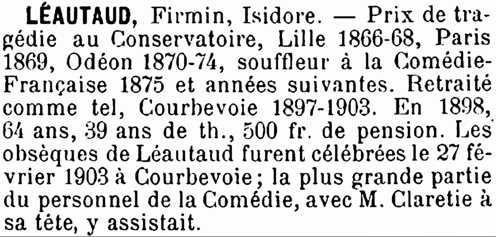 Léautaud Firmin Isidore, Prix de Tragédie du Conservatoire de Lille 1866-1868, Paris 1869. Odéon 1870-74. Souffleur à la Comédie-Française 1875 et années suivantes. Retraité comme tel, Courbevoie 1897-1903. En 1898, 64 ans ; 39 ans de théâtre, 500 francs de pension. Les obsèques de Léautaud furent célébrées le 27 février 1903 à Courbevoie ; la plus grande partie du personnel de la Comédie avec M. Claretie à sa tête, y assistait.